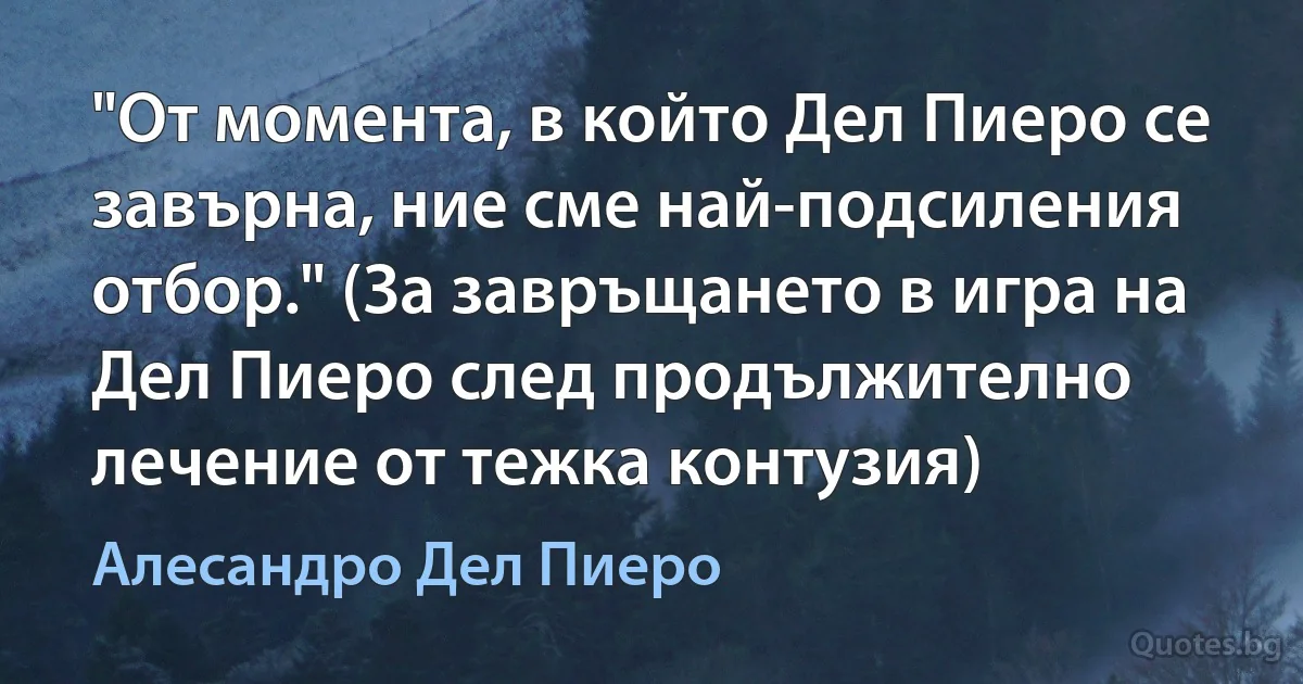 "От момента, в който Дел Пиеро се завърна, ние сме най-подсиления отбор." (За завръщането в игра на Дел Пиеро след продължително лечение от тежка контузия) (Алесандро Дел Пиеро)