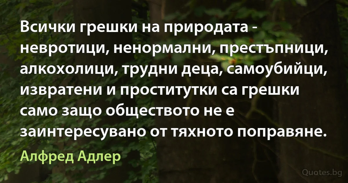 Всички грешки на природата - невротици, ненормални, престъпници, алкохолици, трудни деца, самоубийци, извратени и проститутки са грешки само защо обществото не е заинтересувано от тяхното поправяне. (Алфред Адлер)