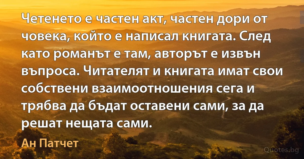 Четенето е частен акт, частен дори от човека, който е написал книгата. След като романът е там, авторът е извън въпроса. Читателят и книгата имат свои собствени взаимоотношения сега и трябва да бъдат оставени сами, за да решат нещата сами. (Ан Патчет)