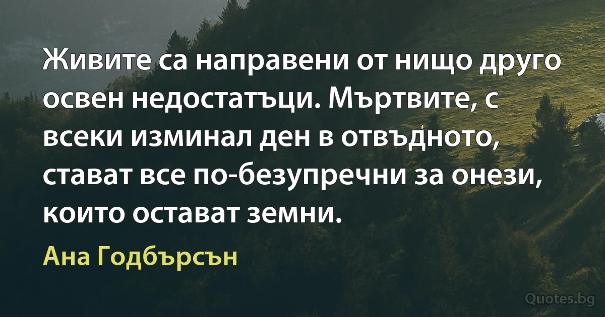 Живите са направени от нищо друго освен недостатъци. Мъртвите, с всеки изминал ден в отвъдното, стават все по-безупречни за онези, които остават земни. (Ана Годбърсън)