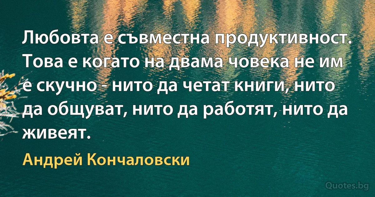 Любовта е съвместна продуктивност. Това е когато на двама човека не им е скучно - нито да четат книги, нито да общуват, нито да работят, нито да живеят. (Андрей Кончаловски)