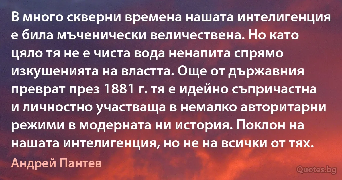 В много скверни времена нашата интелигенция е била мъченически величествена. Но като цяло тя не е чиста вода ненапита спрямо изкушенията на властта. Още от държавния преврат през 1881 г. тя е идейно съпричастна и личностно участваща в немалко авторитарни режими в модерната ни история. Поклон на нашата интелигенция, но не на всички от тях. (Андрей Пантев)