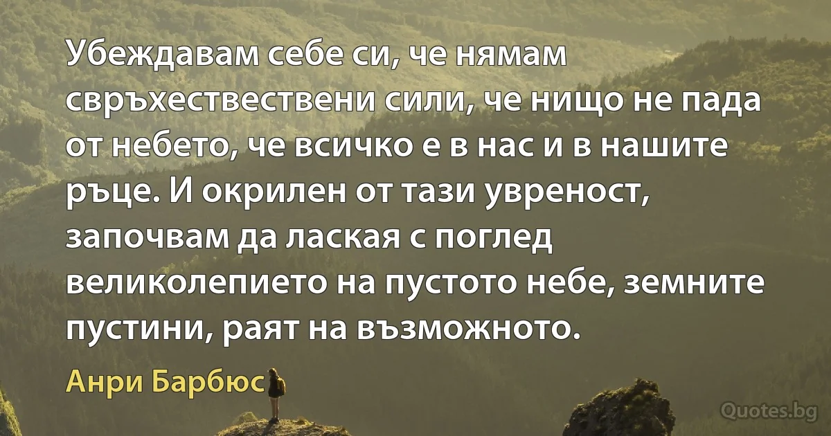 Убеждавам себе си, че нямам свръхествествени сили, че нищо не пада от небето, че всичко е в нас и в нашите ръце. И окрилен от тази увреност, започвам да лаская с поглед великолепието на пустото небе, земните пустини, раят на възможното. (Анри Барбюс)