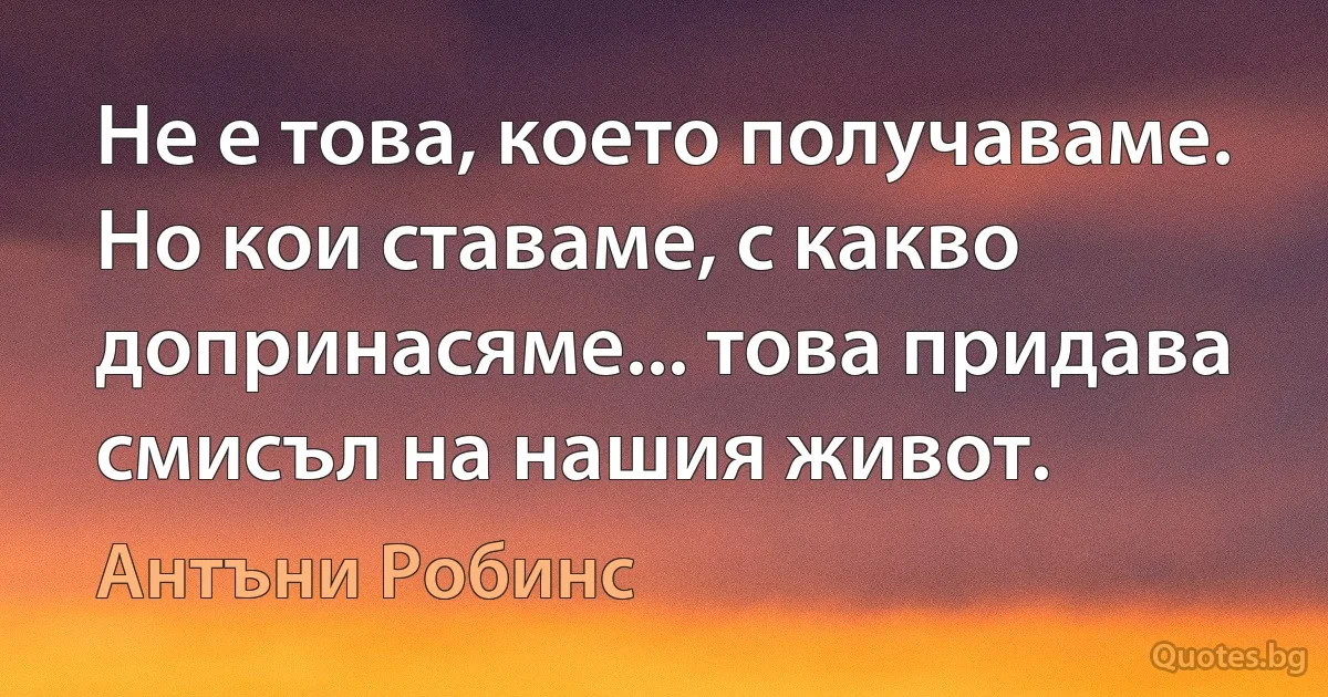 Не е това, което получаваме. Но кои ставаме, с какво допринасяме... това придава смисъл на нашия живот. (Антъни Робинс)