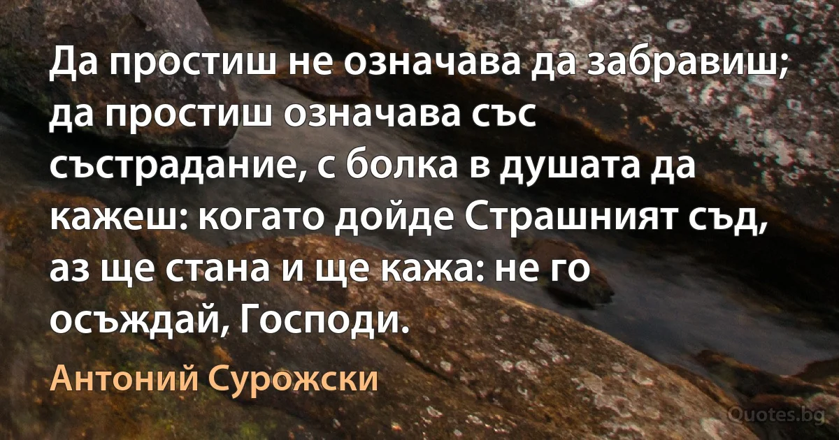 Да простиш не означава да забравиш; да простиш означава със състрадание, с болка в душата да кажеш: когато дойде Страшният съд, аз ще стана и ще кажа: не го осъждай, Господи. (Антоний Сурожски)