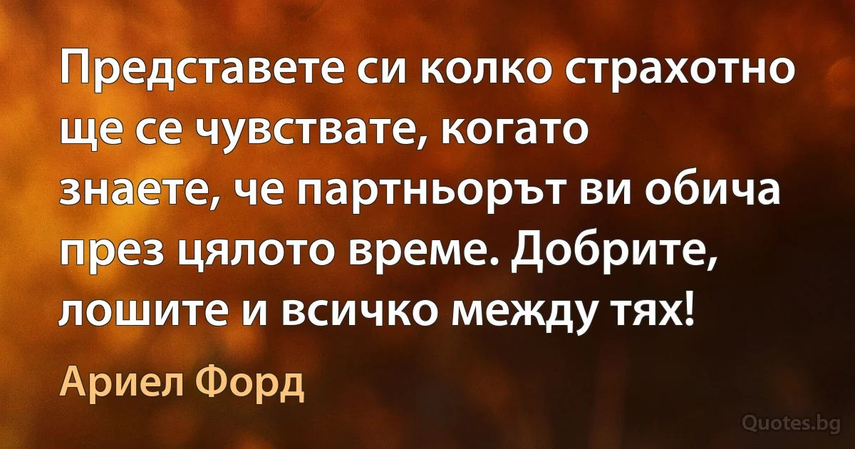 Представете си колко страхотно ще се чувствате, когато знаете, че партньорът ви обича през цялото време. Добрите, лошите и всичко между тях! (Ариел Форд)