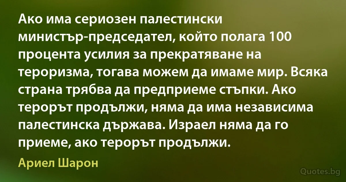 Ако има сериозен палестински министър-председател, който полага 100 процента усилия за прекратяване на тероризма, тогава можем да имаме мир. Всяка страна трябва да предприеме стъпки. Ако терорът продължи, няма да има независима палестинска държава. Израел няма да го приеме, ако терорът продължи. (Ариел Шарон)