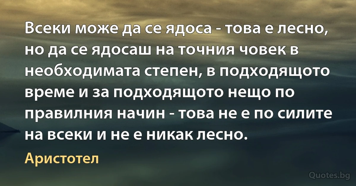 Всеки може да се ядоса - това е лесно, но да се ядосаш на точния човек в необходимата степен, в подходящото време и за подходящото нещо по правилния начин - това не е по силите на всеки и не е никак лесно. (Аристотел)