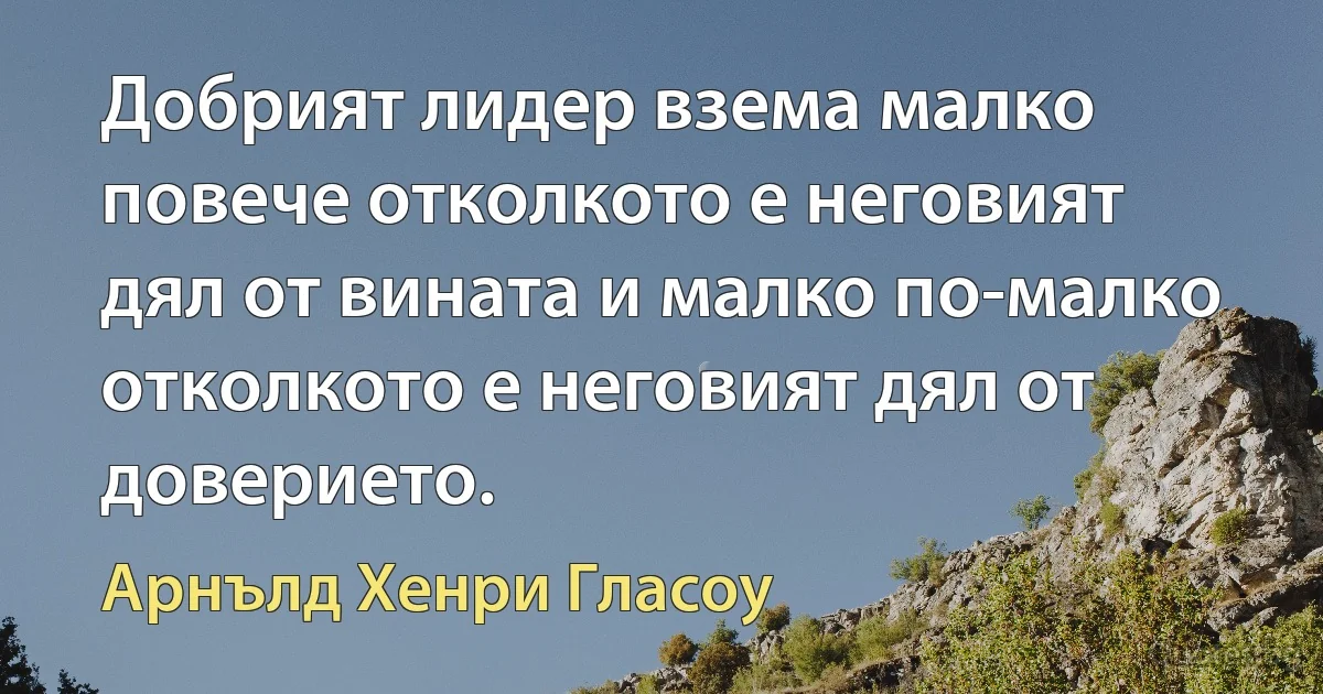 Добрият лидер взема малко повече отколкото е неговият дял от вината и малко по-малко отколкото е неговият дял от доверието. (Арнълд Хенри Гласоу)