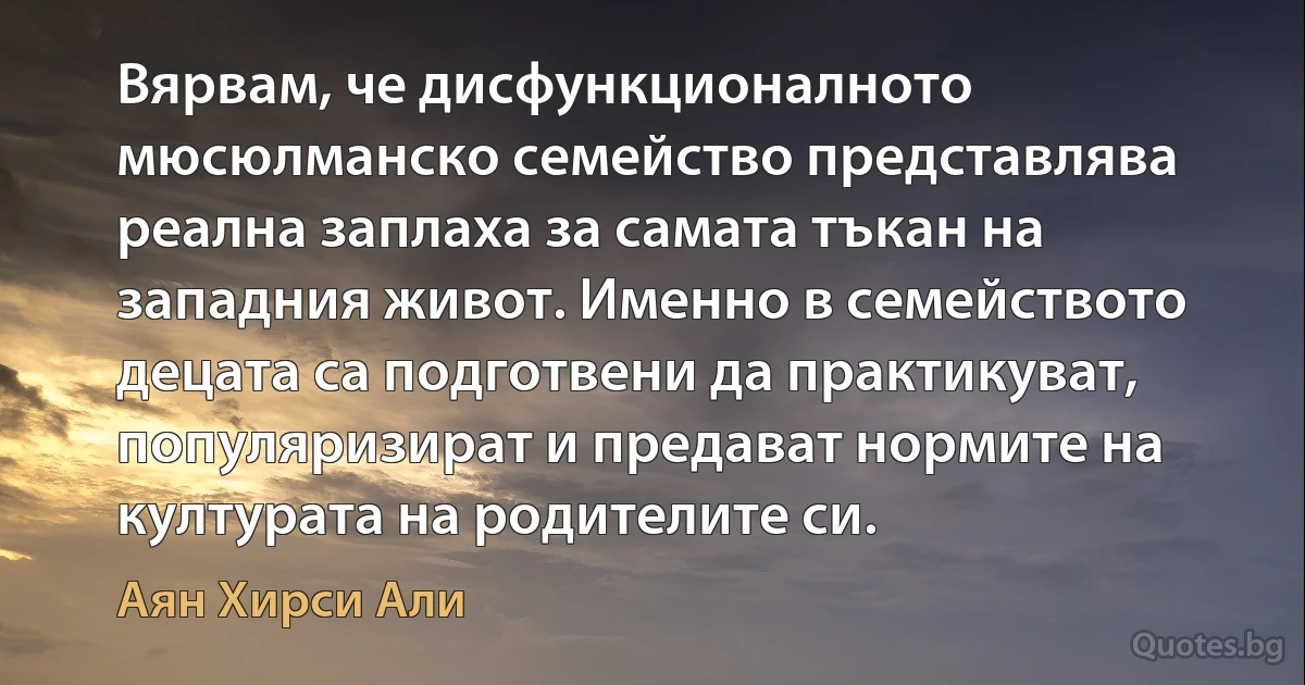 Вярвам, че дисфункционалното мюсюлманско семейство представлява реална заплаха за самата тъкан на западния живот. Именно в семейството децата са подготвени да практикуват, популяризират и предават нормите на културата на родителите си. (Аян Хирси Али)