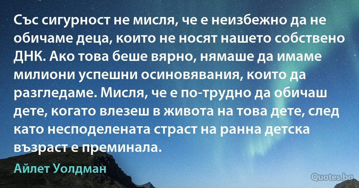 Със сигурност не мисля, че е неизбежно да не обичаме деца, които не носят нашето собствено ДНК. Ако това беше вярно, нямаше да имаме милиони успешни осиновявания, които да разгледаме. Мисля, че е по-трудно да обичаш дете, когато влезеш в живота на това дете, след като несподелената страст на ранна детска възраст е преминала. (Айлет Уолдман)