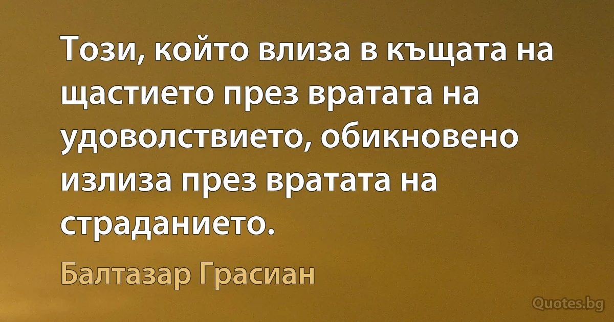 Този, който влиза в къщата на щастието през вратата на удоволствието, обикновено излиза през вратата на страданието. (Балтазар Грасиан)