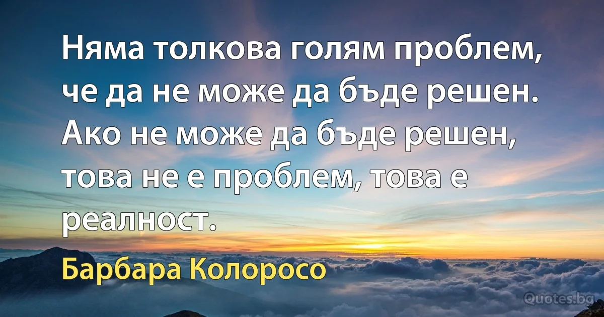 Няма толкова голям проблем, че да не може да бъде решен. Ако не може да бъде решен, това не е проблем, това е реалност. (Барбара Колоросо)