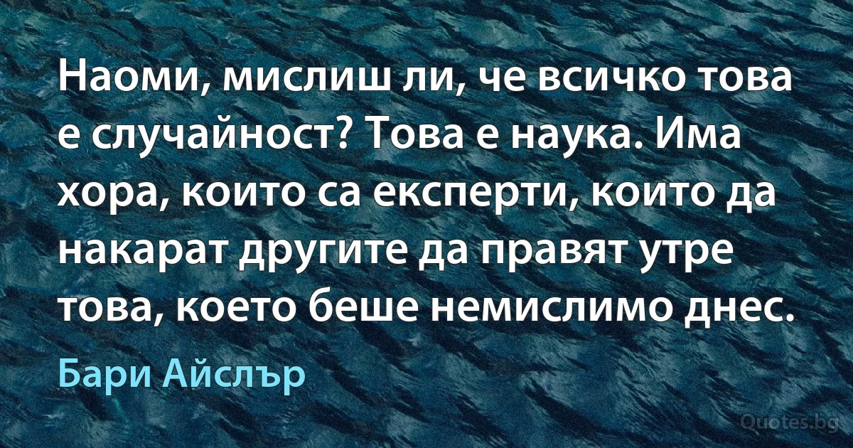 Наоми, мислиш ли, че всичко това е случайност? Това е наука. Има хора, които са експерти, които да накарат другите да правят утре това, което беше немислимо днес. (Бари Айслър)