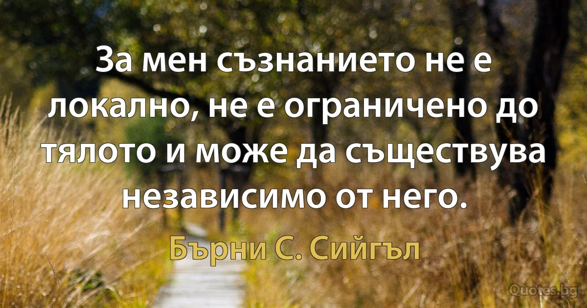 За мен съзнанието не е локално, не е ограничено до тялото и може да съществува независимо от него. (Бърни С. Сийгъл)