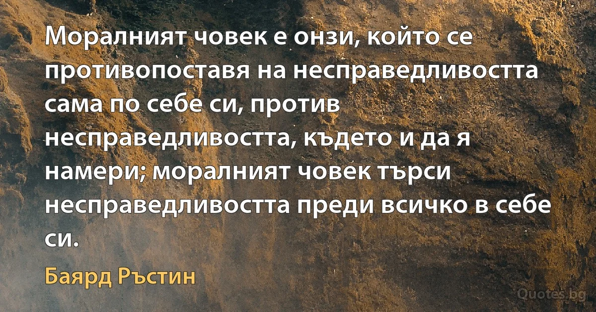 Моралният човек е онзи, който се противопоставя на несправедливостта сама по себе си, против несправедливостта, където и да я намери; моралният човек търси несправедливостта преди всичко в себе си. (Баярд Ръстин)