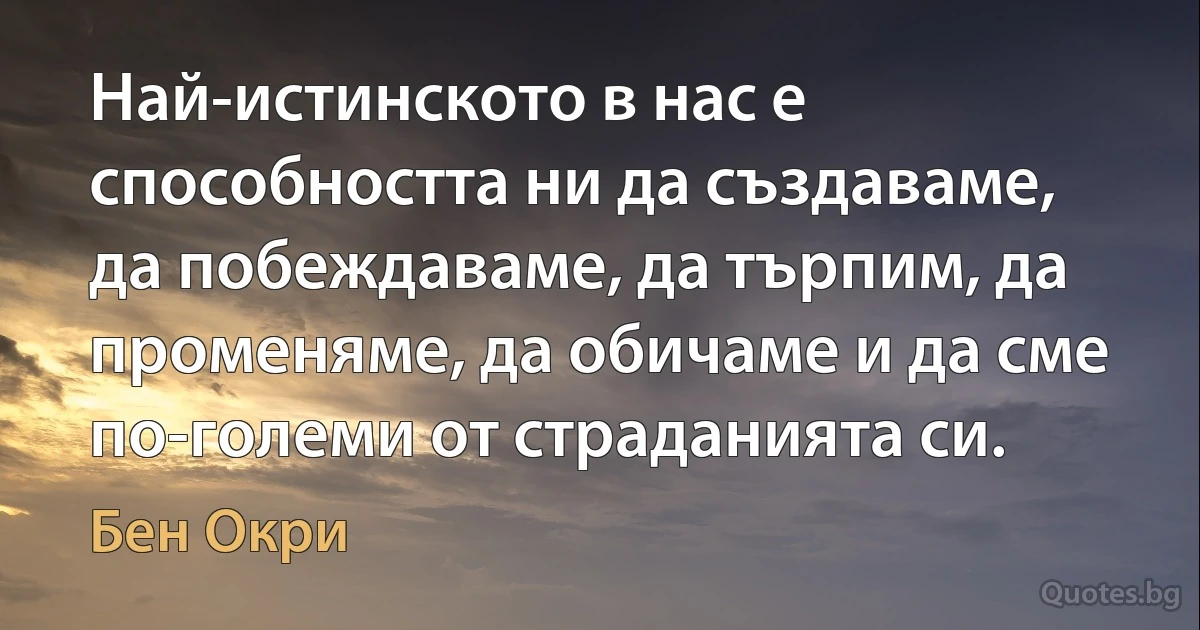 Най-истинското в нас е способността ни да създаваме, да побеждаваме, да търпим, да променяме, да обичаме и да сме по-големи от страданията си. (Бен Окри)