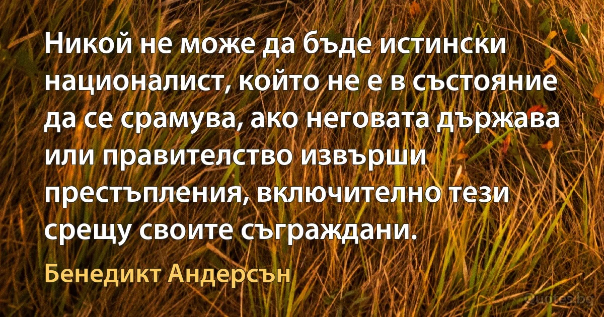 Никой не може да бъде истински националист, който не е в състояние да се срамува, ако неговата държава или правителство извърши престъпления, включително тези срещу своите съграждани. (Бенедикт Андерсън)