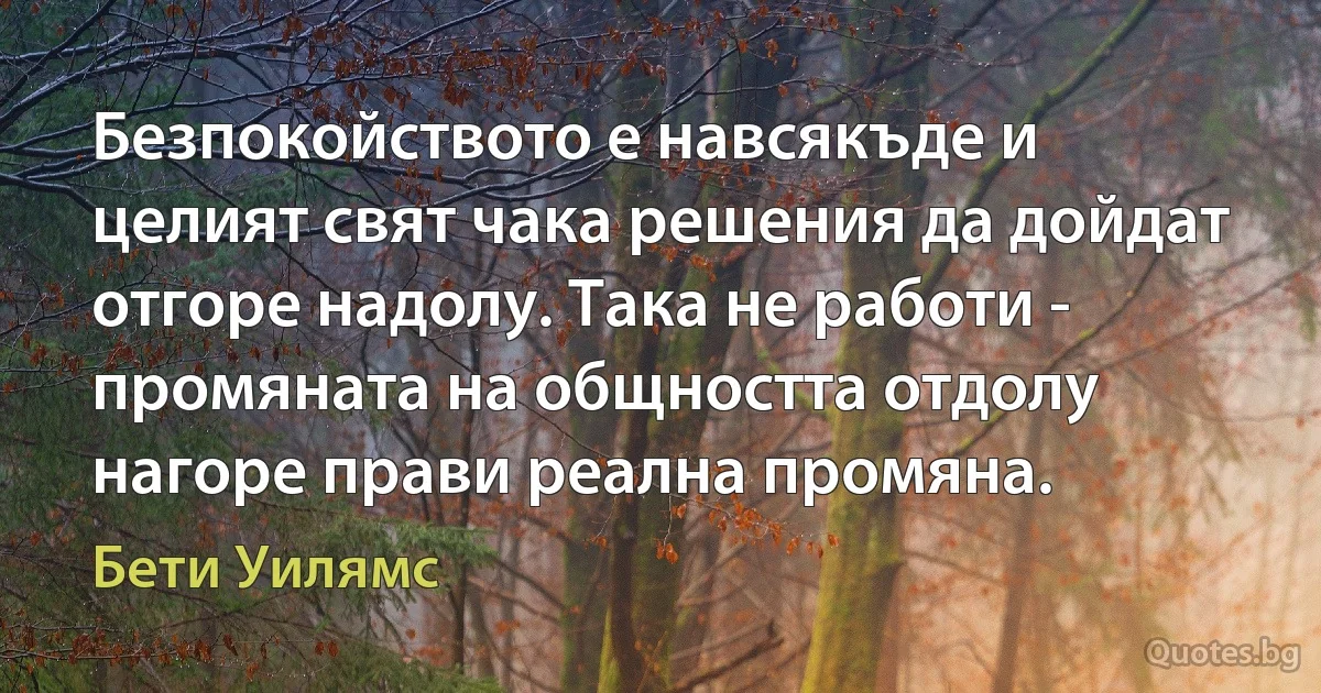 Безпокойството е навсякъде и целият свят чака решения да дойдат отгоре надолу. Така не работи - промяната на общността отдолу нагоре прави реална промяна. (Бети Уилямс)