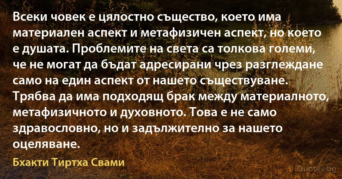 Всеки човек е цялостно същество, което има материален аспект и метафизичен аспект, но което е душата. Проблемите на света са толкова големи, че не могат да бъдат адресирани чрез разглеждане само на един аспект от нашето съществуване. Трябва да има подходящ брак между материалното, метафизичното и духовното. Това е не само здравословно, но и задължително за нашето оцеляване. (Бхакти Тиртха Свами)