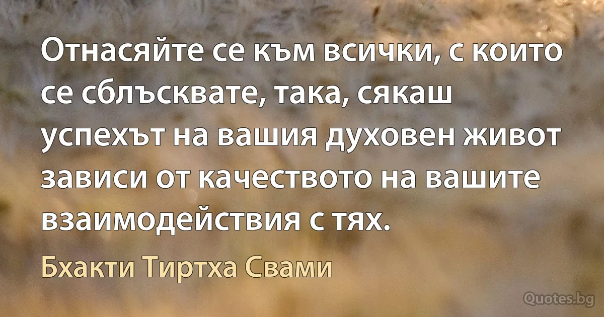 Отнасяйте се към всички, с които се сблъсквате, така, сякаш успехът на вашия духовен живот зависи от качеството на вашите взаимодействия с тях. (Бхакти Тиртха Свами)