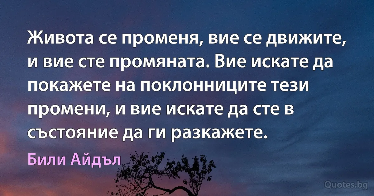 Живота се променя, вие се движите, и вие сте промяната. Вие искате да покажете на поклонниците тези промени, и вие искате да сте в състояние да ги разкажете. (Били Айдъл)