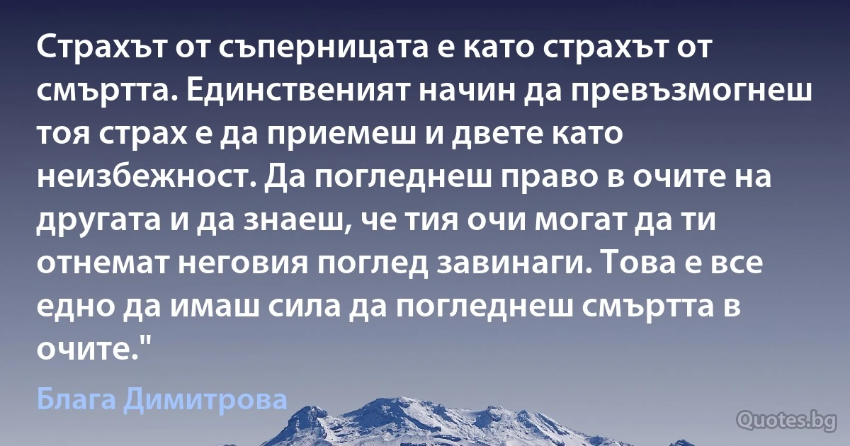 Страхът от съперницата е като страхът от смъртта. Единственият начин да превъзмогнеш тоя страх е да приемеш и двете като неизбежност. Да погледнеш право в очите на другата и да знаеш, че тия очи могат да ти отнемат неговия поглед завинаги. Това е все едно да имаш сила да погледнеш смъртта в очите." (Блага Димитрова)