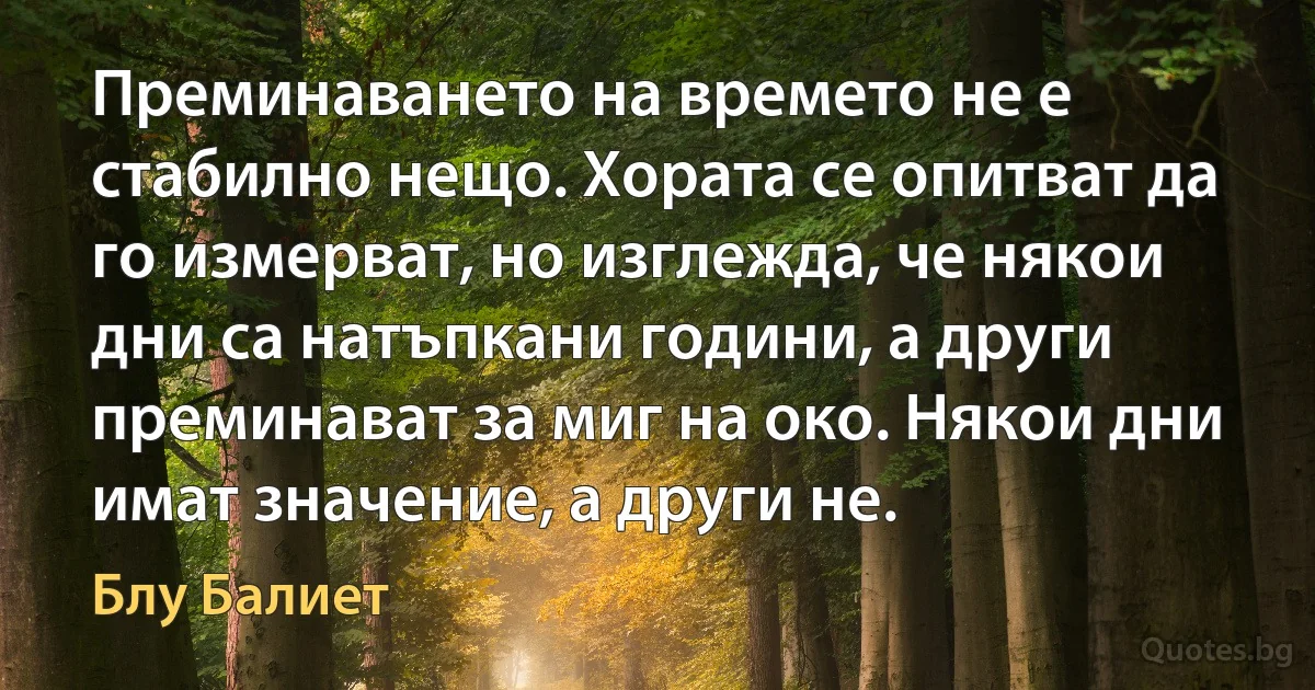 Преминаването на времето не е стабилно нещо. Хората се опитват да го измерват, но изглежда, че някои дни са натъпкани години, а други преминават за миг на око. Някои дни имат значение, а други не. (Блу Балиет)