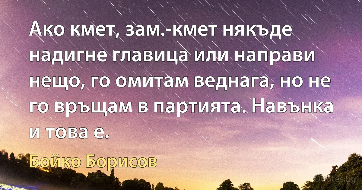 Ако кмет, зам.-кмет някъде надигне главица или направи нещо, го омитам веднага, но не го връщам в партията. Навънка и това е. (Бойко Борисов)