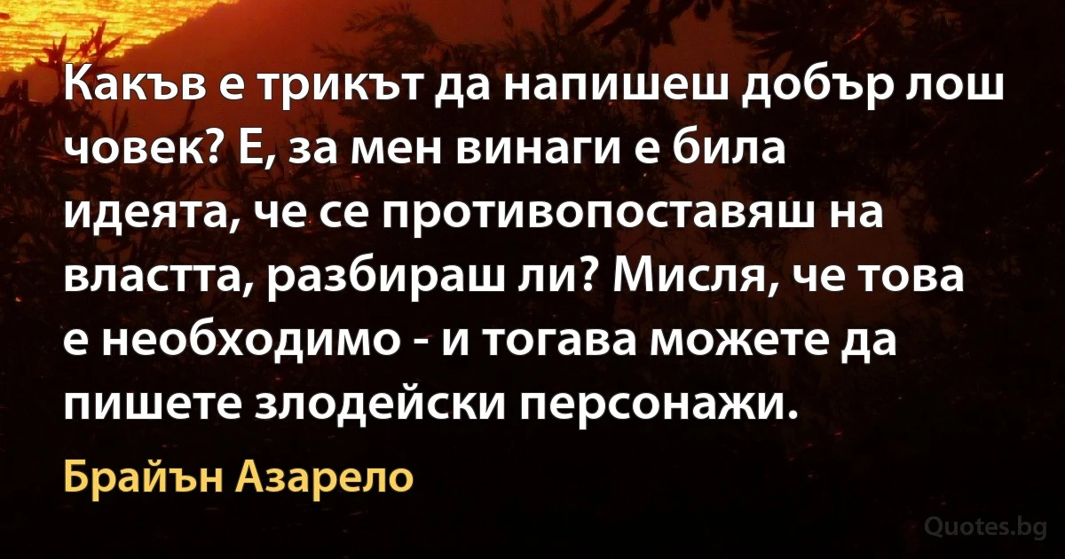 Какъв е трикът да напишеш добър лош човек? Е, за мен винаги е била идеята, че се противопоставяш на властта, разбираш ли? Мисля, че това е необходимо - и тогава можете да пишете злодейски персонажи. (Брайън Азарело)