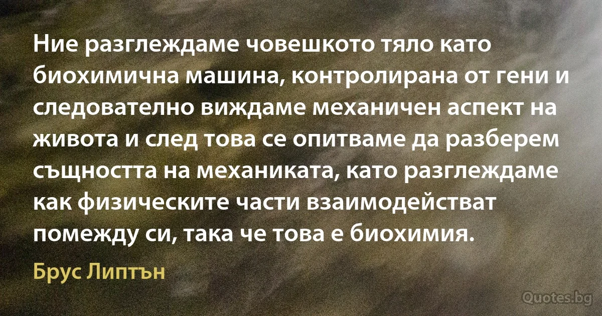 Ние разглеждаме човешкото тяло като биохимична машина, контролирана от гени и следователно виждаме механичен аспект на живота и след това се опитваме да разберем същността на механиката, като разглеждаме как физическите части взаимодействат помежду си, така че това е биохимия. (Брус Липтън)