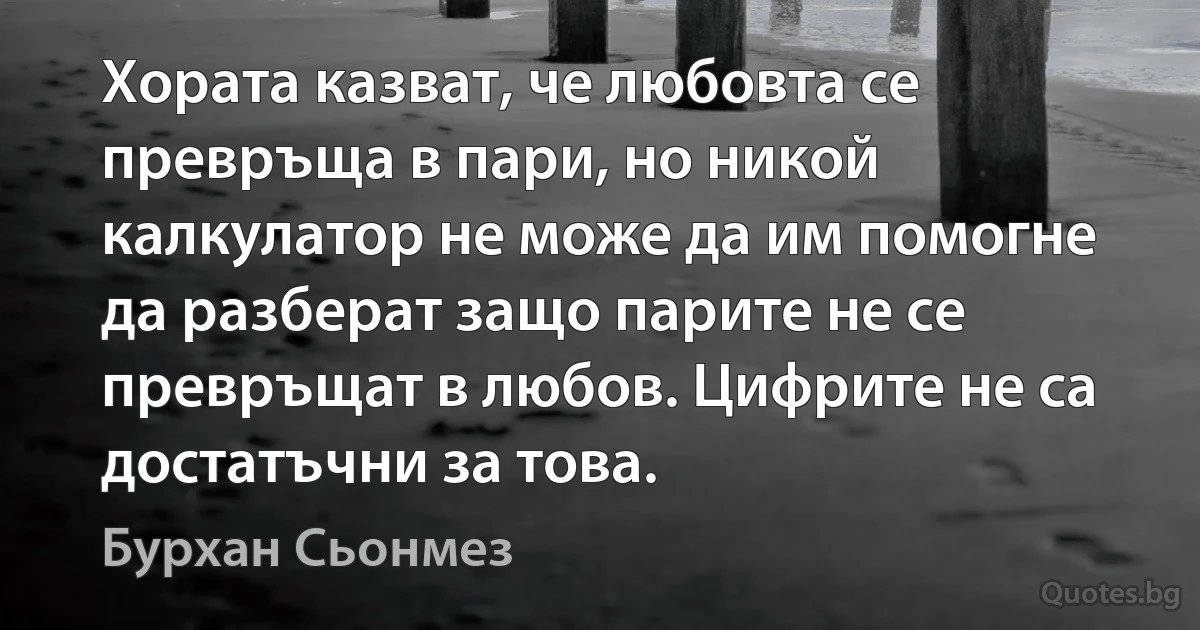 Хората казват, че любовта се превръща в пари, но никой калкулатор не може да им помогне да разберат защо парите не се превръщат в любов. Цифрите не са достатъчни за това. (Бурхан Сьонмез)