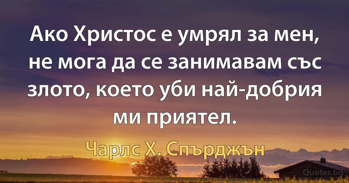 Ако Христос е умрял за мен, не мога да се занимавам със злото, което уби най-добрия ми приятел. (Чарлс Х. Спърджън)