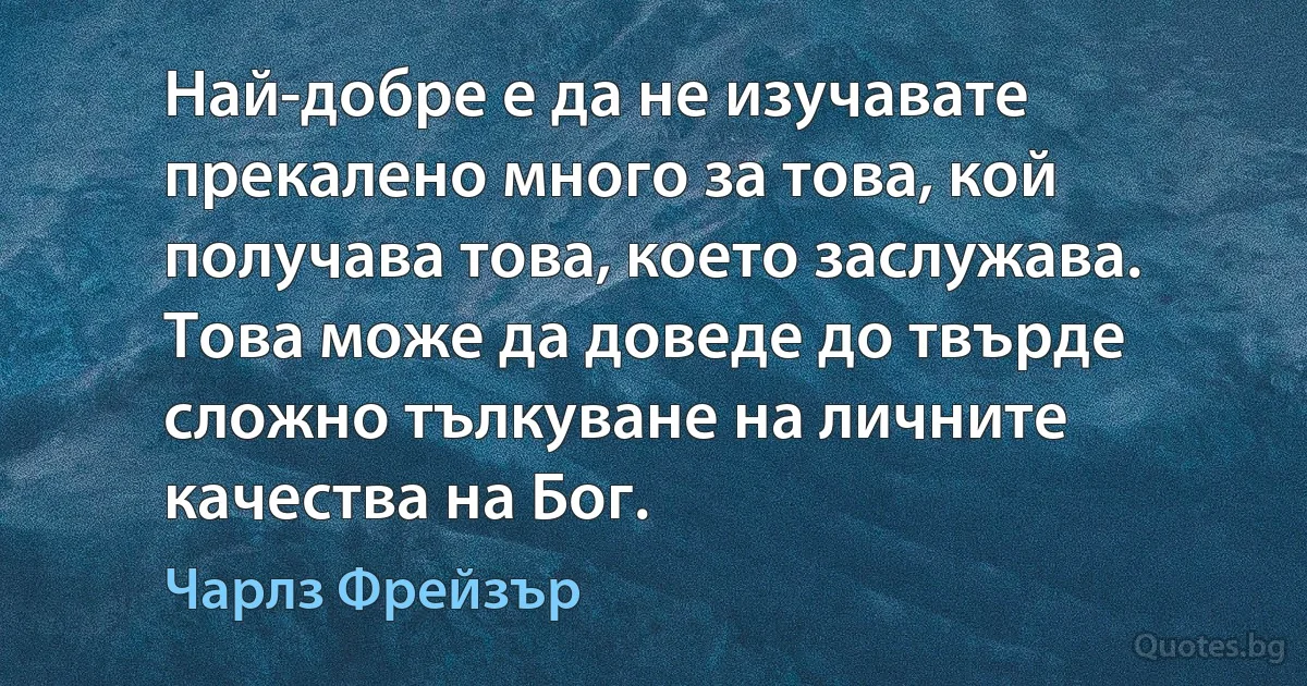 Най-добре е да не изучавате прекалено много за това, кой получава това, което заслужава. Това може да доведе до твърде сложно тълкуване на личните качества на Бог. (Чарлз Фрейзър)