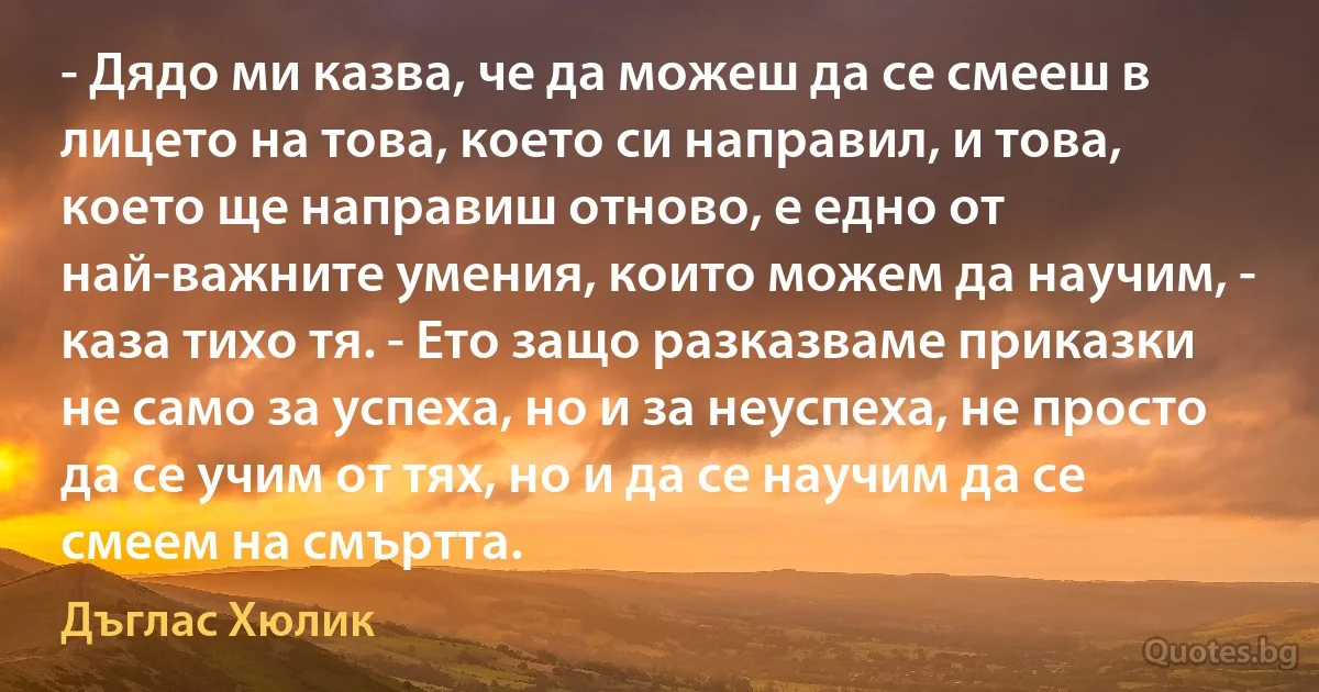 - Дядо ми казва, че да можеш да се смееш в лицето на това, което си направил, и това, което ще направиш отново, е едно от най-важните умения, които можем да научим, - каза тихо тя. - Ето защо разказваме приказки не само за успеха, но и за неуспеха, не просто да се учим от тях, но и да се научим да се смеем на смъртта. (Дъглас Хюлик)