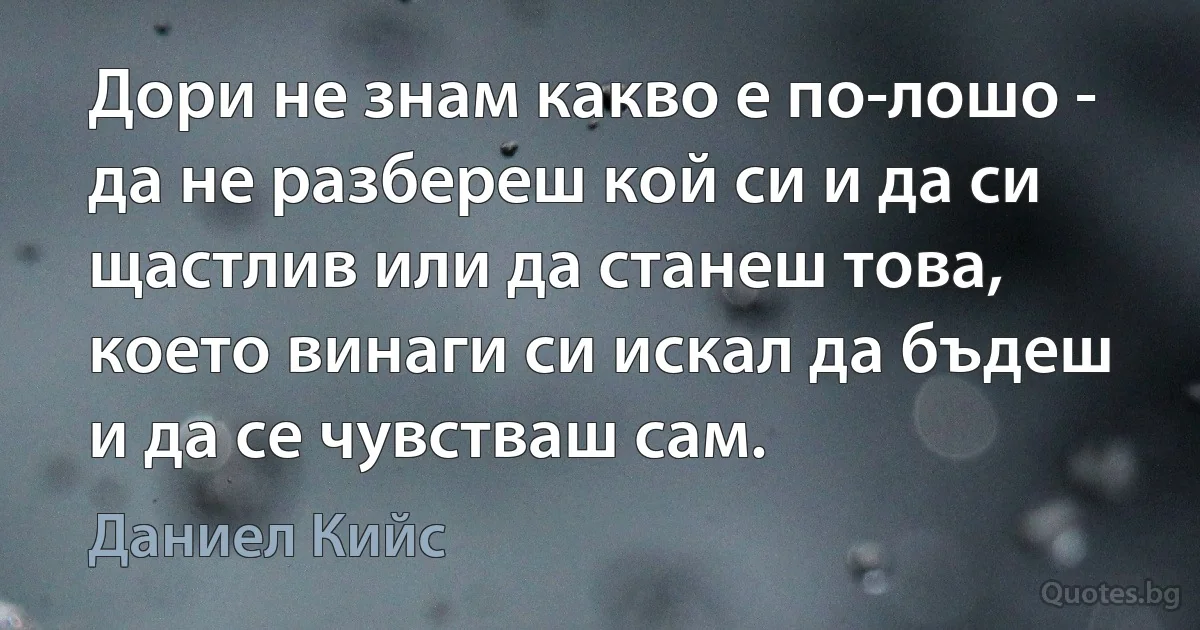 Дори не знам какво е по-лошо - да не разбереш кой си и да си щастлив или да станеш това, което винаги си искал да бъдеш и да се чувстваш сам. (Даниел Кийс)