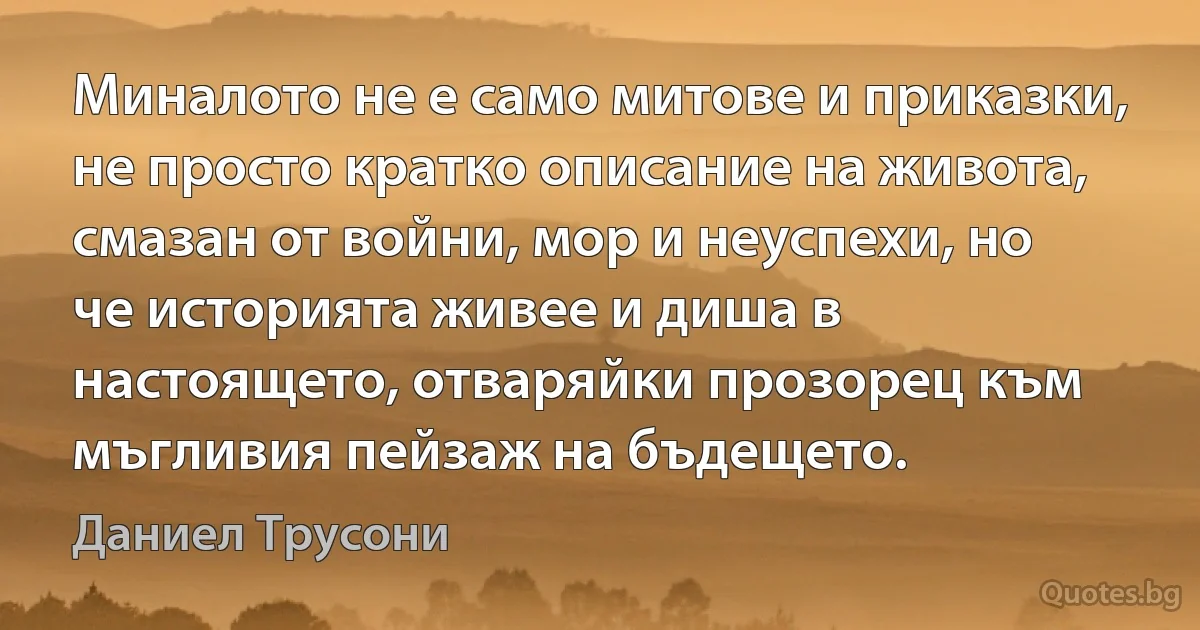 Миналото не е само митове и приказки, не просто кратко описание на живота, смазан от войни, мор и неуспехи, но че историята живее и диша в настоящето, отваряйки прозорец към мъгливия пейзаж на бъдещето. (Даниел Трусони)