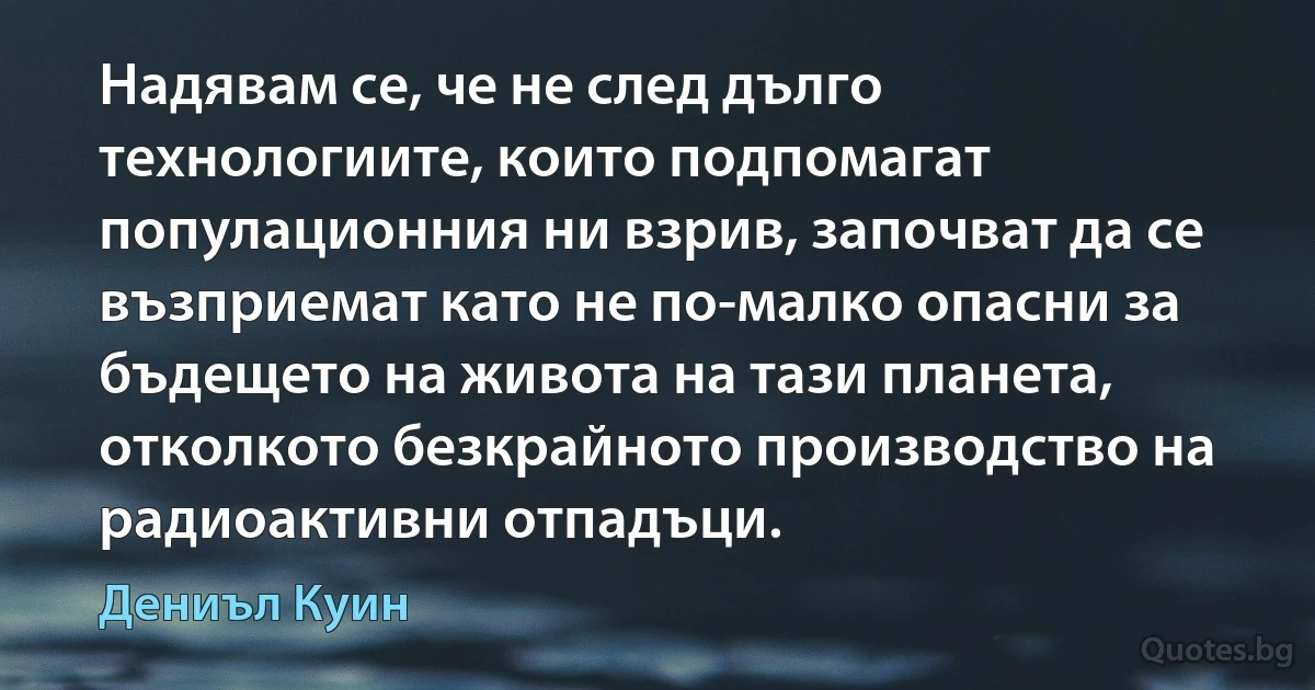 Надявам се, че не след дълго технологиите, които подпомагат популационния ни взрив, започват да се възприемат като не по-малко опасни за бъдещето на живота на тази планета, отколкото безкрайното производство на радиоактивни отпадъци. (Дениъл Куин)