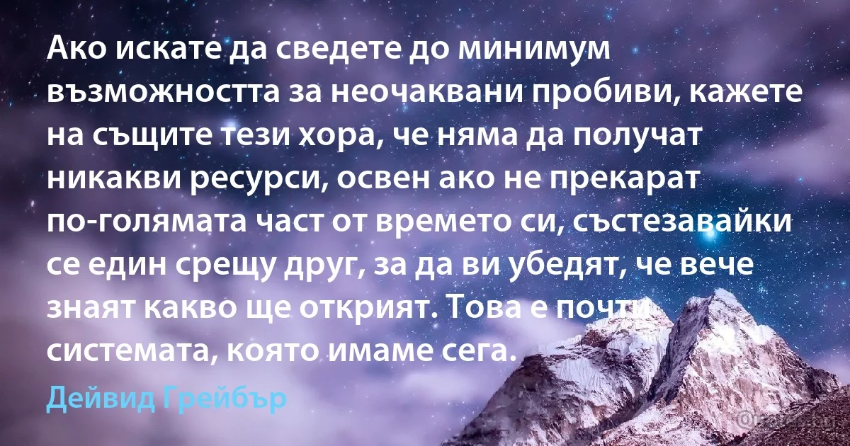 Ако искате да сведете до минимум възможността за неочаквани пробиви, кажете на същите тези хора, че няма да получат никакви ресурси, освен ако не прекарат по-голямата част от времето си, състезавайки се един срещу друг, за да ви убедят, че вече знаят какво ще открият. Това е почти системата, която имаме сега. (Дейвид Грейбър)