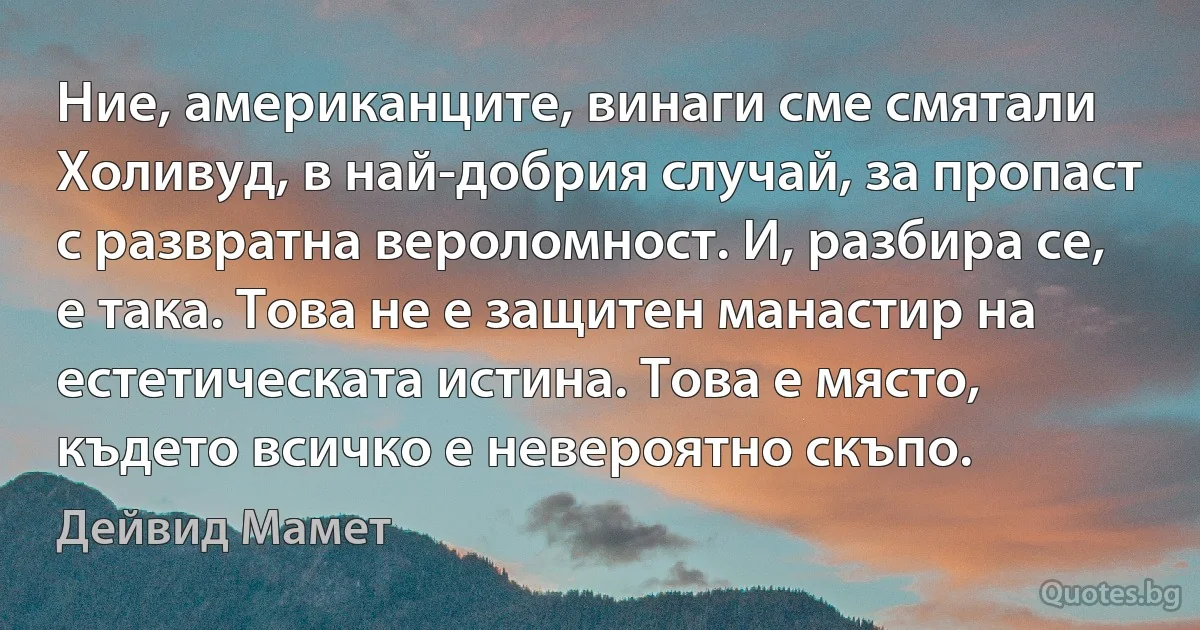 Ние, американците, винаги сме смятали Холивуд, в най-добрия случай, за пропаст с развратна вероломност. И, разбира се, е така. Това не е защитен манастир на естетическата истина. Това е място, където всичко е невероятно скъпо. (Дейвид Мамет)