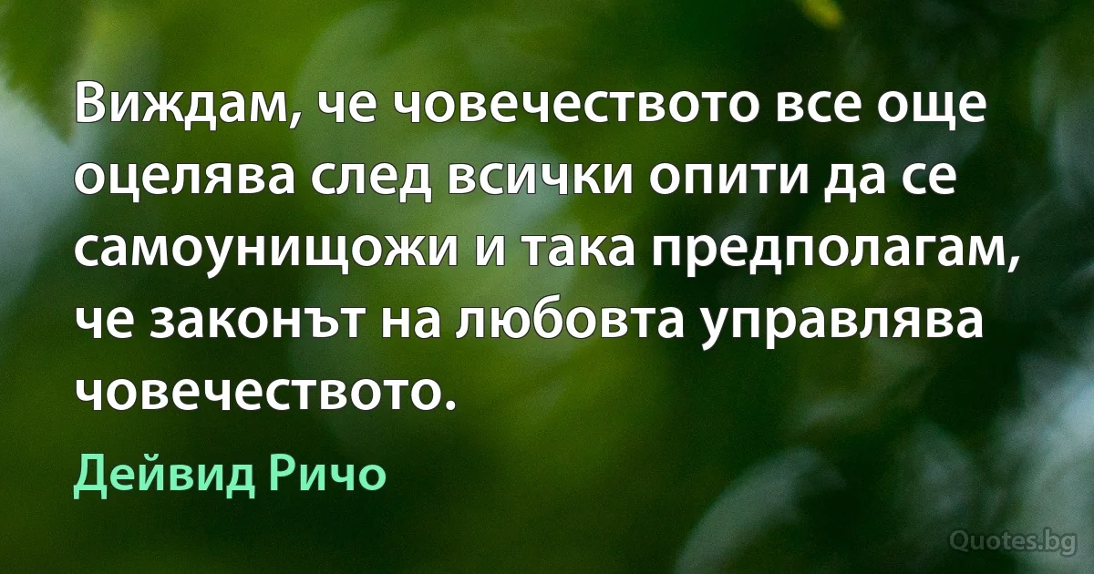 Виждам, че човечеството все още оцелява след всички опити да се самоунищожи и така предполагам, че законът на любовта управлява човечеството. (Дейвид Ричо)