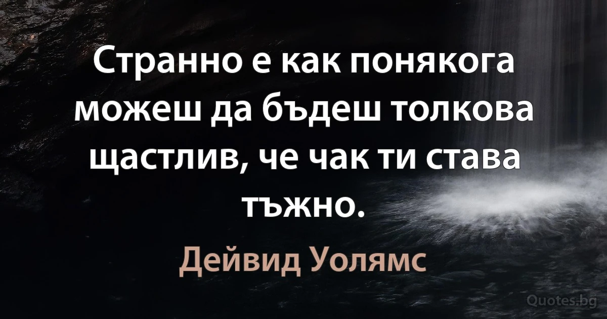 Странно е как понякога можеш да бъдеш толкова щастлив, че чак ти става тъжно. (Дейвид Уолямс)