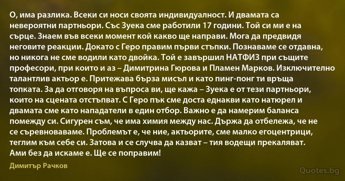 О, има разлика. Всеки си носи своята индивидуалност. И двамата са невероятни партньори. Със Зуека сме работили 17 години. Той си ми е на сърце. Знаем във всеки момент кой какво ще направи. Мога да предвидя неговите реакции. Докато с Геро правим първи стъпки. Познаваме се отдавна, но никога не сме водили като двойка. Той е завършил НАТФИЗ при същите професори, при които и аз – Димитрина Гюрова и Пламен Марков. Изключително талантлив актьор е. Притежава бърза мисъл и като пинг-понг ти връща топката. За да отговоря на въпроса ви, ще кажа – Зуека е от тези партньори, които на сцената отстъпват. С Геро пък сме доста еднакви като натюрел и двамата сме като нападатели в един отбор. Важно е да намерим баланса помежду си. Сигурен съм, че има химия между нас. Държа да отбележа, че не се съревноваваме. Проблемът е, че ние, актьорите, сме малко егоцентрици, теглим към себе си. Затова и се случва да казват – тия водещи прекаляват. Ами без да искаме е. Ще се поправим! (Димитър Рачков)