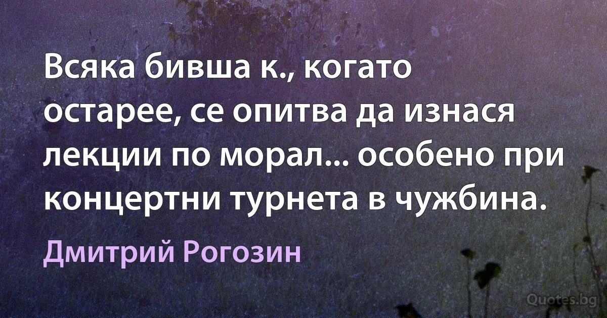 Всяка бивша к., когато остарее, се опитва да изнася лекции по морал... особено при концертни турнета в чужбина. (Дмитрий Рогозин)