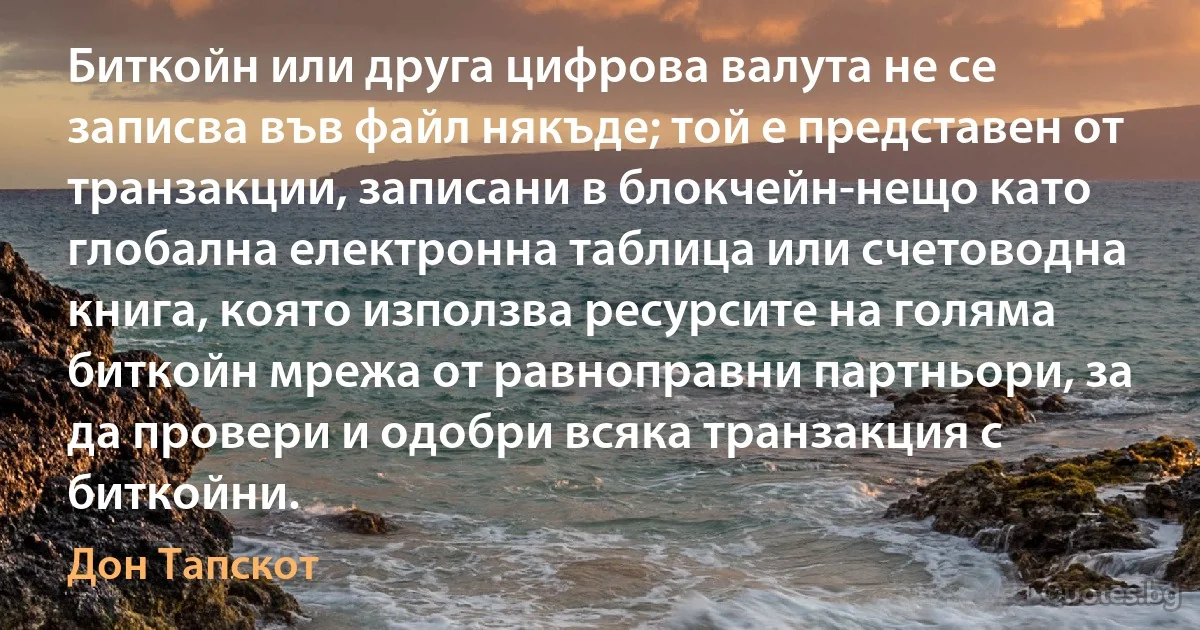 Биткойн или друга цифрова валута не се записва във файл някъде; той е представен от транзакции, записани в блокчейн-нещо като глобална електронна таблица или счетоводна книга, която използва ресурсите на голяма биткойн мрежа от равноправни партньори, за да провери и одобри всяка транзакция с биткойни. (Дон Тапскот)