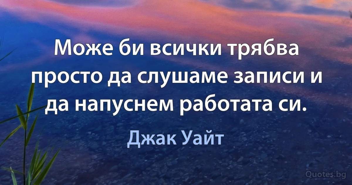 Може би всички трябва просто да слушаме записи и да напуснем работата си. (Джак Уайт)