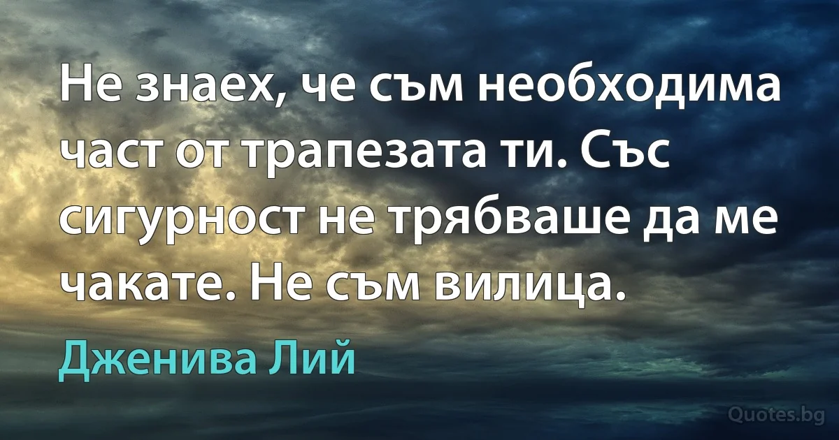 Не знаех, че съм необходима част от трапезата ти. Със сигурност не трябваше да ме чакате. Не съм вилица. (Дженива Лий)