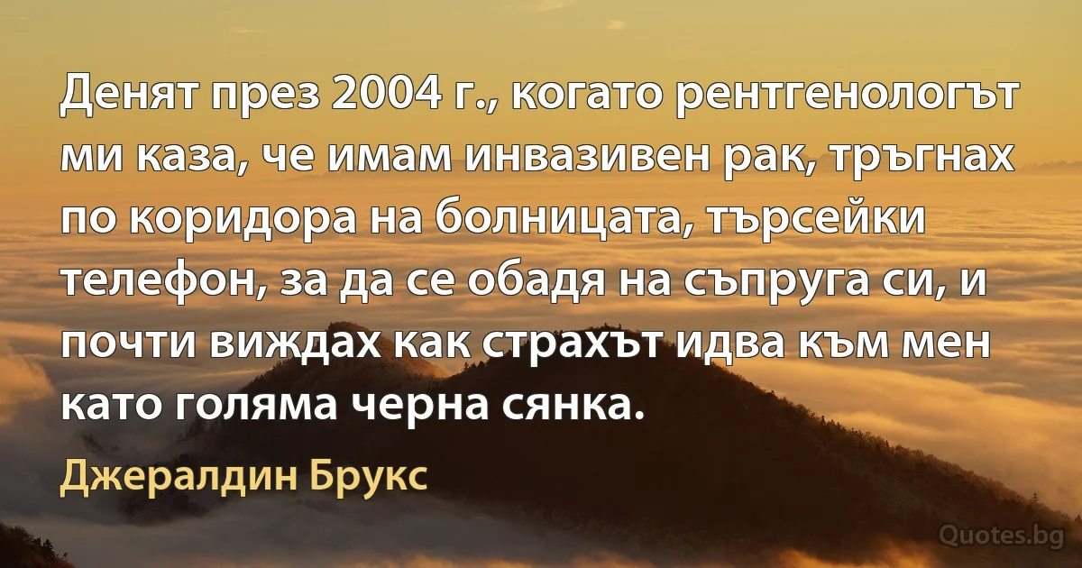 Денят през 2004 г., когато рентгенологът ми каза, че имам инвазивен рак, тръгнах по коридора на болницата, търсейки телефон, за да се обадя на съпруга си, и почти виждах как страхът идва към мен като голяма черна сянка. (Джералдин Брукс)