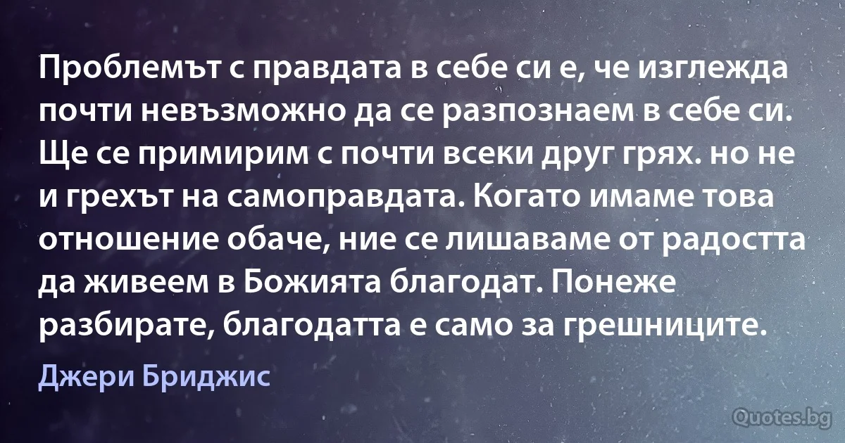 Проблемът с правдата в себе си е, че изглежда почти невъзможно да се разпознаем в себе си. Ще се примирим с почти всеки друг грях. но не и грехът на самоправдата. Когато имаме това отношение обаче, ние се лишаваме от радостта да живеем в Божията благодат. Понеже разбирате, благодатта е само за грешниците. (Джери Бриджис)