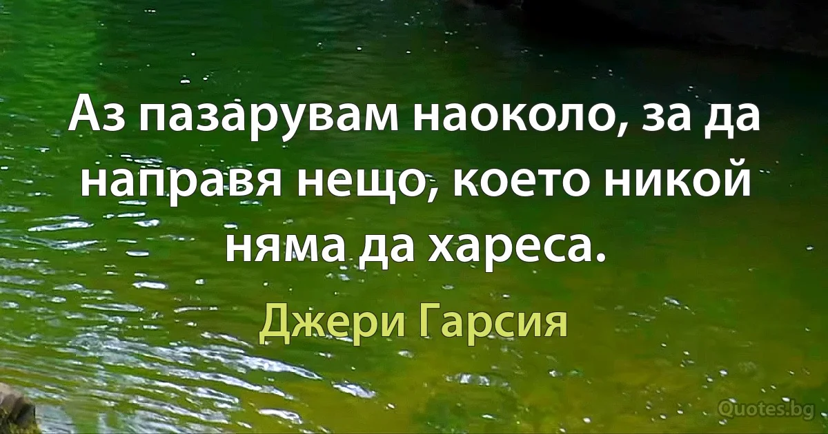 Аз пазарувам наоколо, за да направя нещо, което никой няма да хареса. (Джери Гарсия)